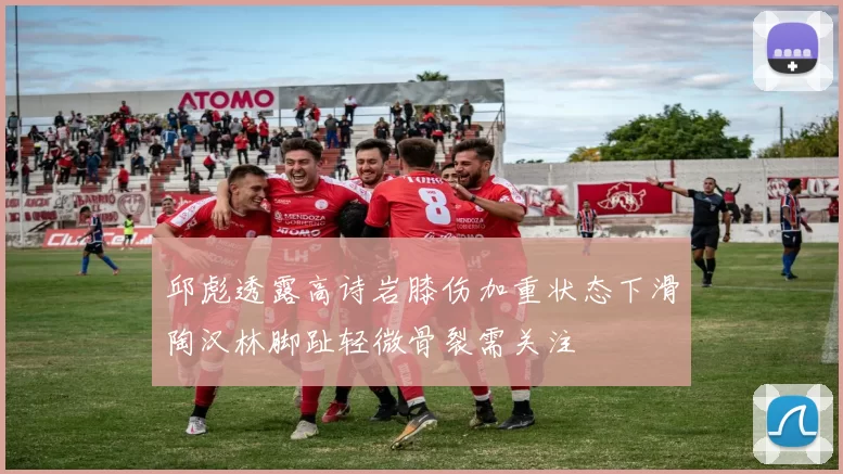 邱彪透露高诗岩膝伤加重状态下滑陶汉林脚趾轻微骨裂需关注
