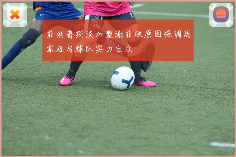 菲利普斯谈加盟谢菲联原因强调离家近与球队实力出众