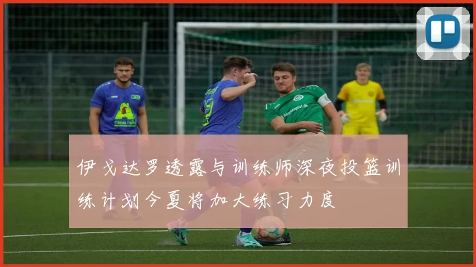 伊戈达罗透露与训练师深夜投篮训练计划今夏将加大练习力度