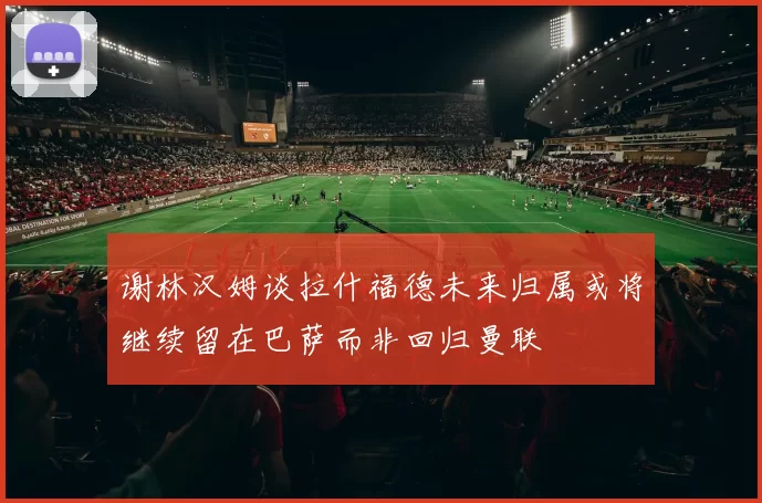 谢林汉姆谈拉什福德未来归属或将继续留在巴萨而非回归曼联