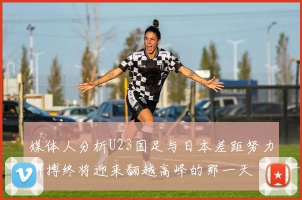 媒体人分析U23国足与日本差距努力拼搏终将迎来翻越高峰的那一天
