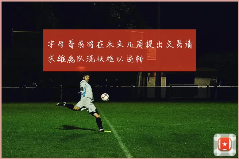 字母哥或将在未来几周提出交易请求雄鹿队现状难以逆转